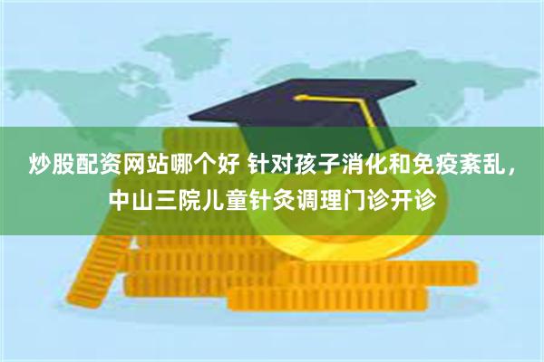 炒股配资网站哪个好 针对孩子消化和免疫紊乱，中山三院儿童针灸调理门诊开诊