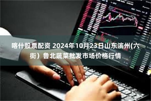 喀什股票配资 2024年10月23日山东滨州(六街)鲁北蔬菜批发市场价格行情