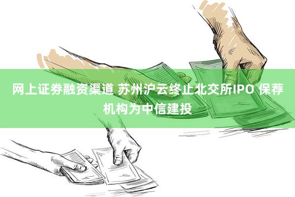 网上证劵融资渠道 苏州沪云终止北交所IPO 保荐机构为中信建投