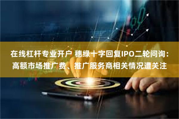 在线杠杆专业开户 穗绿十字回复IPO二轮问询：高额市场推广费、推广服务商相关情况遭关注