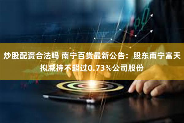 炒股配资合法吗 南宁百货最新公告：股东南宁富天拟减持不超过0.73%公司股份
