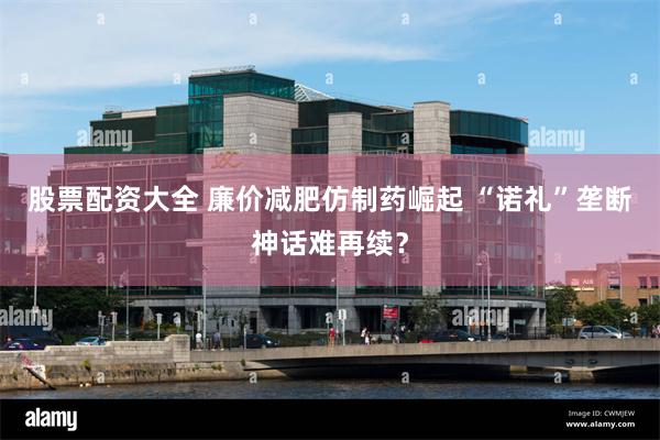 股票配资大全 廉价减肥仿制药崛起 “诺礼”垄断神话难再续？