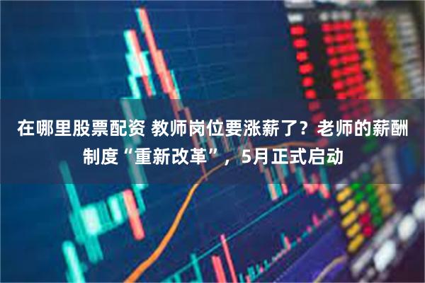 在哪里股票配资 教师岗位要涨薪了？老师的薪酬制度“重新改革”，5月正式启动