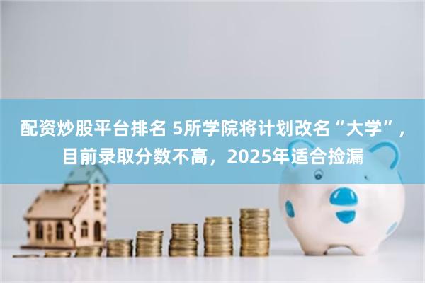 配资炒股平台排名 5所学院将计划改名“大学”，目前录取分数不高，2025年适合捡漏