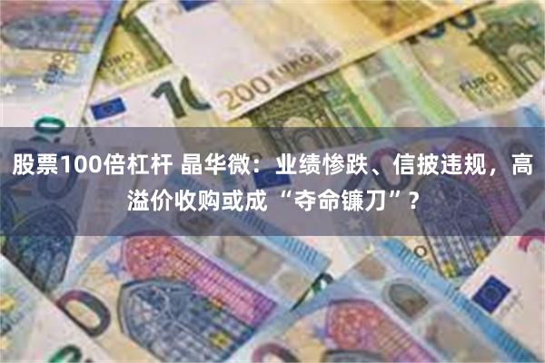 股票100倍杠杆 晶华微：业绩惨跌、信披违规，高溢价收购或成 “夺命镰刀”？