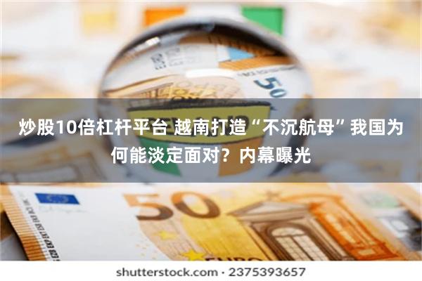 炒股10倍杠杆平台 越南打造“不沉航母”我国为何能淡定面对？内幕曝光