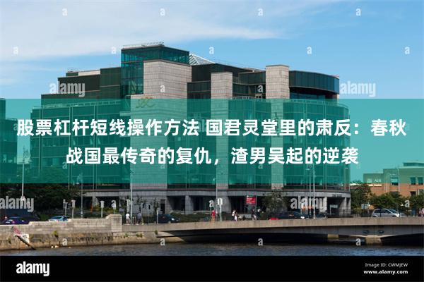 股票杠杆短线操作方法 国君灵堂里的肃反：春秋战国最传奇的复仇，渣男吴起的逆袭