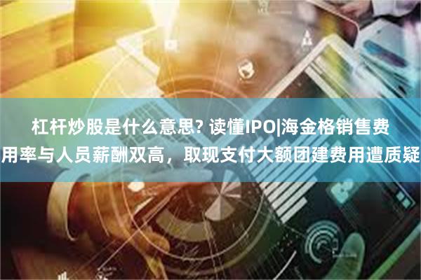 杠杆炒股是什么意思? 读懂IPO|海金格销售费用率与人员薪酬双高，取现支付大额团建费用遭质疑