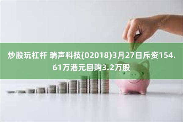 炒股玩杠杆 瑞声科技(02018)3月27日斥资154.61万港元回购3.2万股