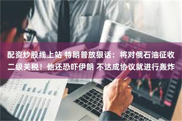 配资炒股线上站 特朗普放狠话：将对俄石油征收二级关税！他还恐吓伊朗 不达成协议就进行轰炸