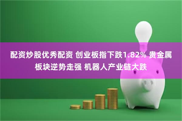 配资炒股优秀配资 创业板指下跌1.82% 贵金属板块逆势走强 机器人产业链大跌