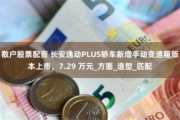 散户股票配资 长安逸动PLUS轿车新增手动变速箱版本上市，7.29 万元_方面_造型_匹配