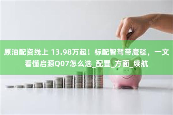 原油配资线上 13.98万起！标配智驾带魔毯，一文看懂启源Q07怎么选_配置_方面_续航