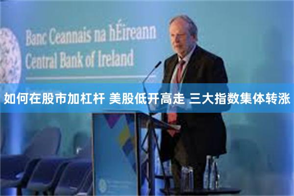 如何在股市加杠杆 美股低开高走 三大指数集体转涨