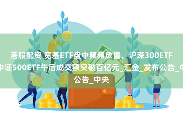 港股配资 宽基ETF盘中频频放量，沪深300ETF、中证500ETF午后成交额突破百亿元_汇金_发布公告_中央