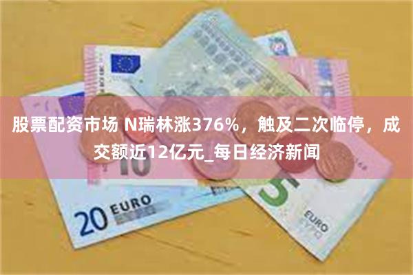股票配资市场 N瑞林涨376%，触及二次临停，成交额近12亿元_每日经济新闻