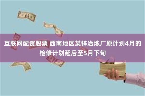 互联网配资股票 西南地区某锌冶炼厂原计划4月的检修计划延后至5月下旬