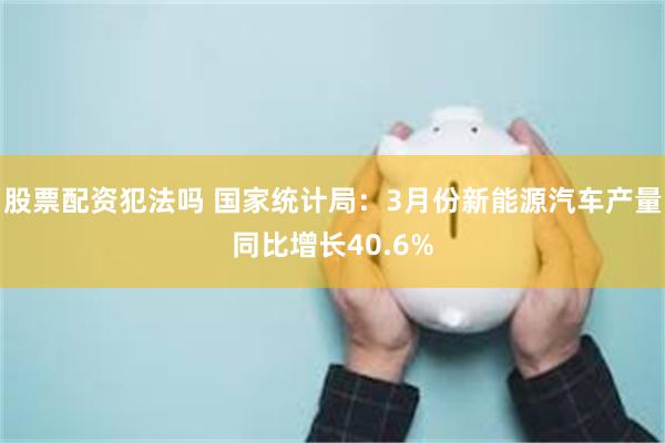 股票配资犯法吗 国家统计局：3月份新能源汽车产量同比增长40.6%