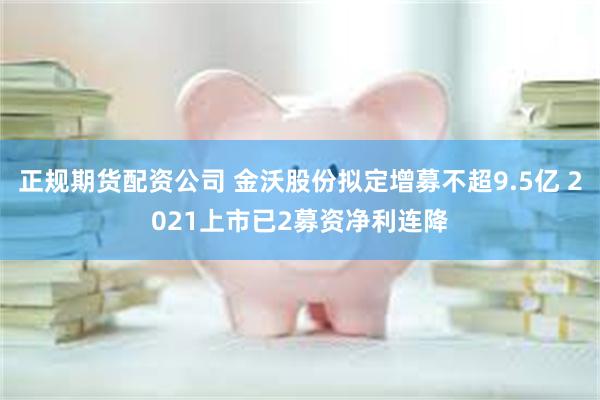 正规期货配资公司 金沃股份拟定增募不超9.5亿 2021上市已2募资净利连降