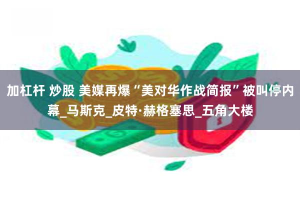 加杠杆 炒股 美媒再爆“美对华作战简报”被叫停内幕_马斯克_皮特·赫格塞思_五角大楼
