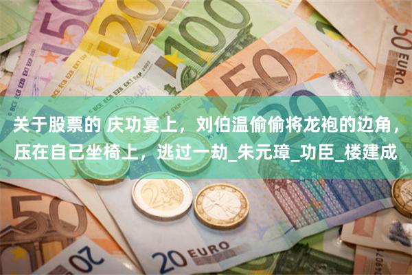 关于股票的 庆功宴上，刘伯温偷偷将龙袍的边角，压在自己坐椅上，逃过一劫_朱元璋_功臣_楼建成