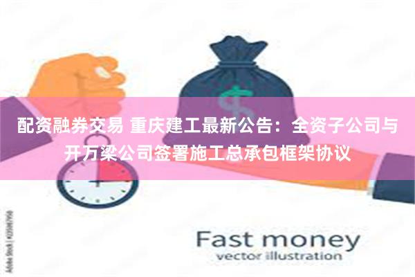 配资融券交易 重庆建工最新公告：全资子公司与开万梁公司签署施工总承包框架协议
