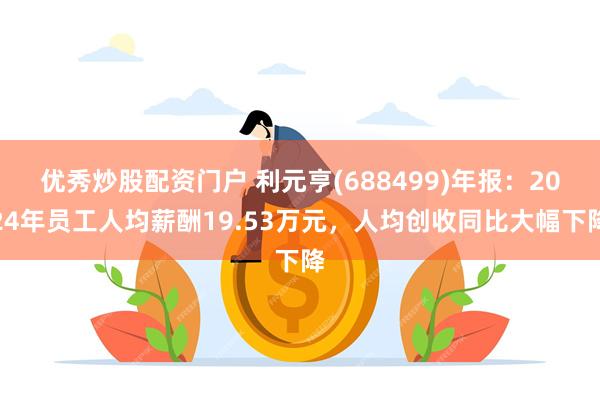优秀炒股配资门户 利元亨(688499)年报：2024年员工人均薪酬19.53万元，人均创收同比大幅下降