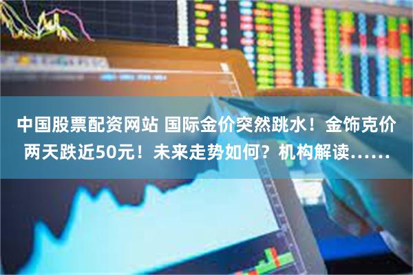 中国股票配资网站 国际金价突然跳水！金饰克价两天跌近50元！未来走势如何？机构解读……