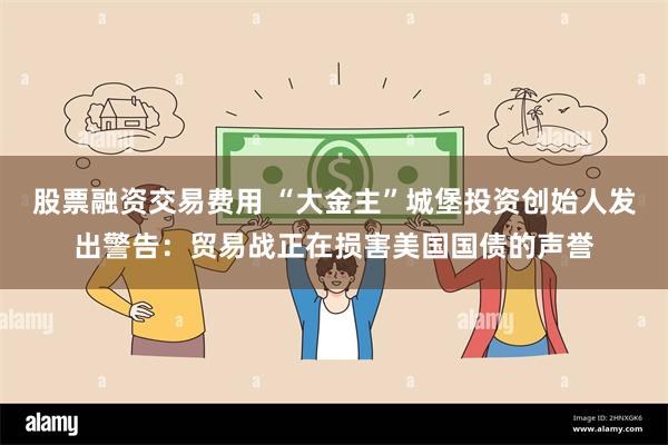 股票融资交易费用 “大金主”城堡投资创始人发出警告：贸易战正在损害美国国债的声誉