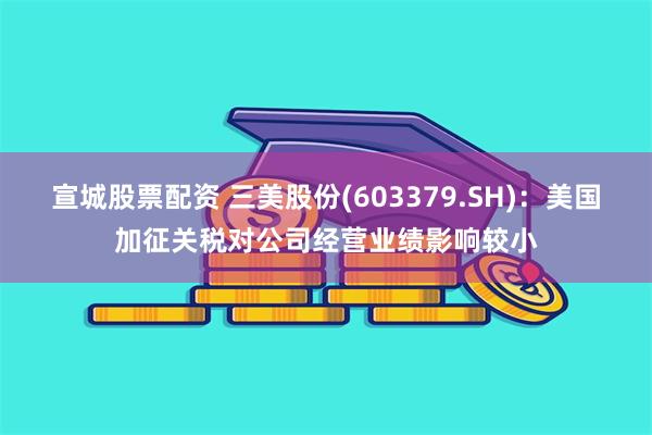 宣城股票配资 三美股份(603379.SH)：美国加征关税对公司经营业绩影响较小
