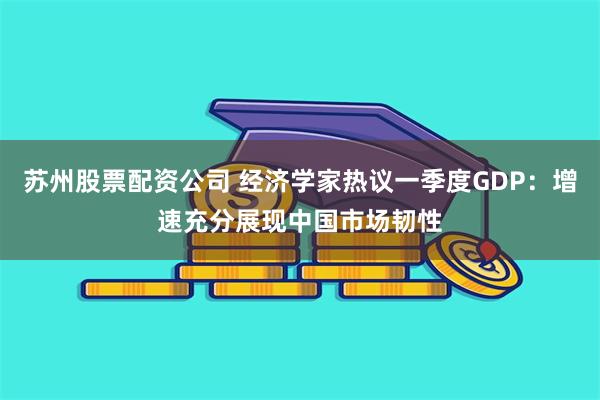 苏州股票配资公司 经济学家热议一季度GDP：增速充分展现中国市场韧性