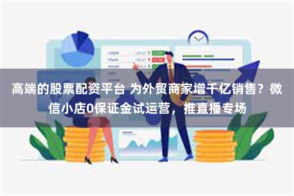 高端的股票配资平台 为外贸商家增千亿销售？微信小店0保证金试运营，推直播专场
