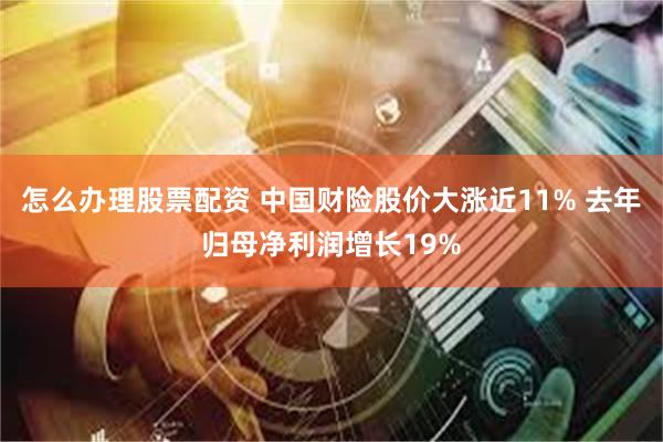 怎么办理股票配资 中国财险股价大涨近11% 去年归母净利润增长19%