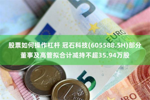 股票如何操作杠杆 冠石科技(605588.SH)部分董事及高管拟合计减持不超35.94万股