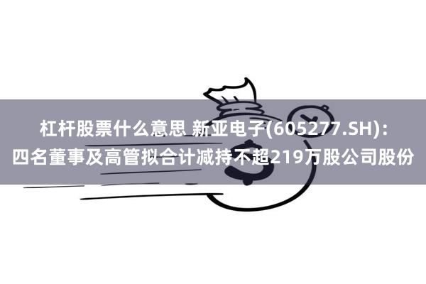 杠杆股票什么意思 新亚电子(605277.SH)：四名董事及高管拟合计减持不超219万股公司股份