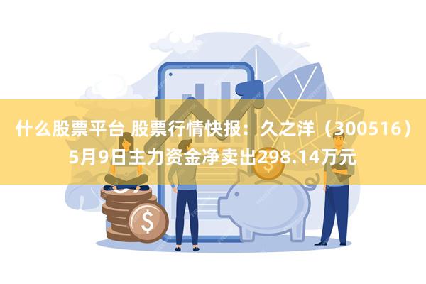 什么股票平台 股票行情快报：久之洋（300516）5月9日主力资金净卖出298.14万元