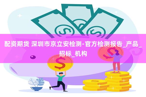 配资期货 深圳市京立安检测-官方检测报告_产品_招标_机构