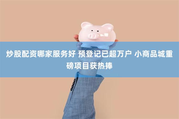 炒股配资哪家服务好 预登记已超万户 小商品城重磅项目获热捧