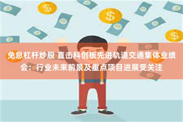 免息杠杆炒股 直击科创板先进轨道交通集体业绩会：行业未来前景及重点项目进展受关注