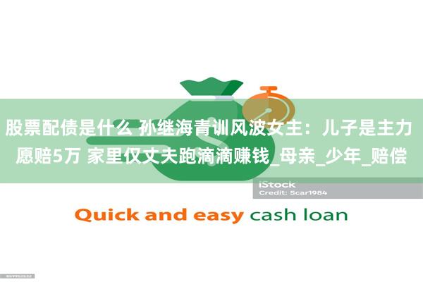 股票配债是什么 孙继海青训风波女主：儿子是主力 愿赔5万 家里仅丈夫跑滴滴赚钱_母亲_少年_赔偿