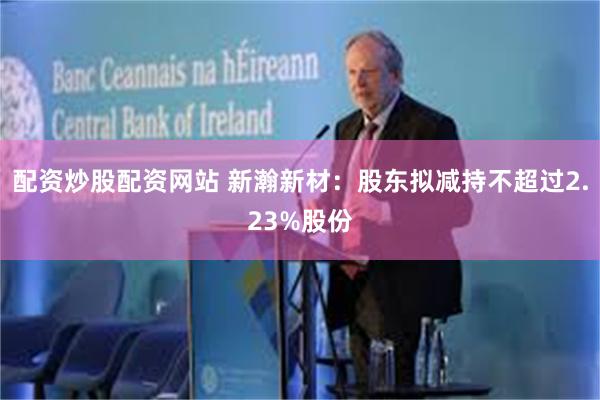 配资炒股配资网站 新瀚新材：股东拟减持不超过2.23%股份