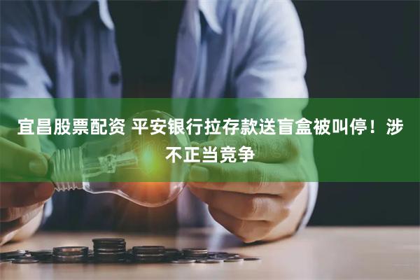 宜昌股票配资 平安银行拉存款送盲盒被叫停！涉不正当竞争