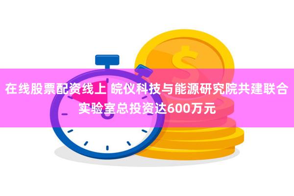 在线股票配资线上 皖仪科技与能源研究院共建联合实验室总投资达600万元