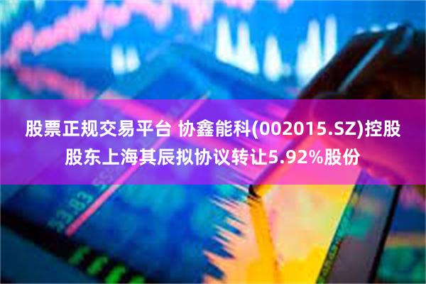 股票正规交易平台 协鑫能科(002015.SZ)控股股东上海其辰拟协议转让5.92%股份