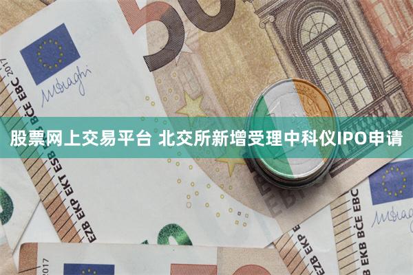 股票网上交易平台 北交所新增受理中科仪IPO申请