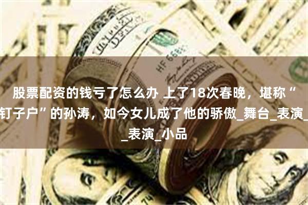 股票配资的钱亏了怎么办 上了18次春晚，堪称“春晚钉子户”的孙涛，如今女儿成了他的骄傲_舞台_表演_小品
